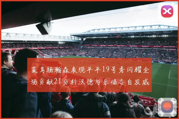 菜鸟杨瀚森表现平平19号秀闪耀全场贡献21分科沃德与乐福各自发威